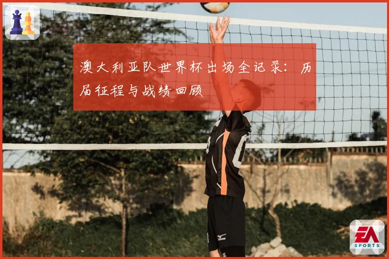 澳大利亚队世界杯出场全记录：历届征程与战绩回顾