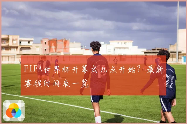 FIFA世界杯开幕式几点开始？最新赛程时间表一览