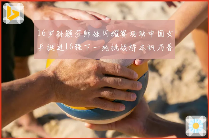 16岁孙颖莎师妹闪耀赛场助中国女乒挺进16强下一轮挑战桥本帆乃香