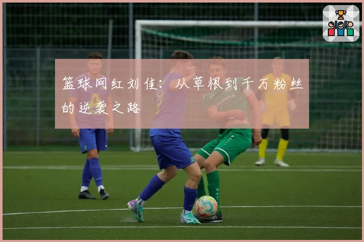 篮球网红刘佳：从草根到千万粉丝的逆袭之路