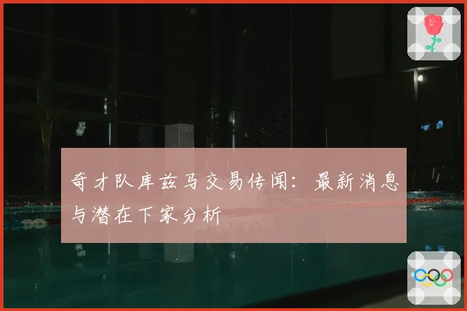 奇才队库兹马交易传闻：最新消息与潜在下家分析