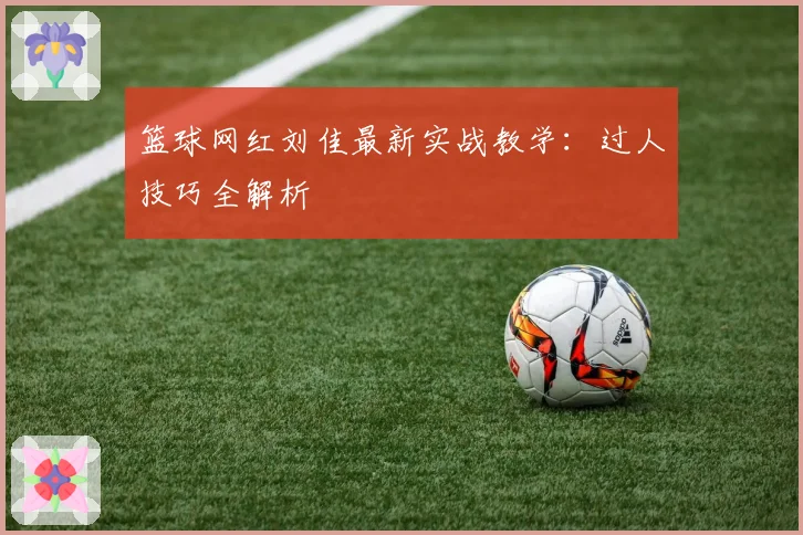 篮球网红刘佳最新实战教学：过人技巧全解析