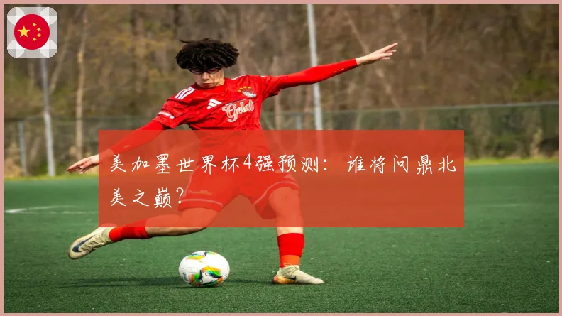 美加墨世界杯4强预测：谁将问鼎北美之巅？