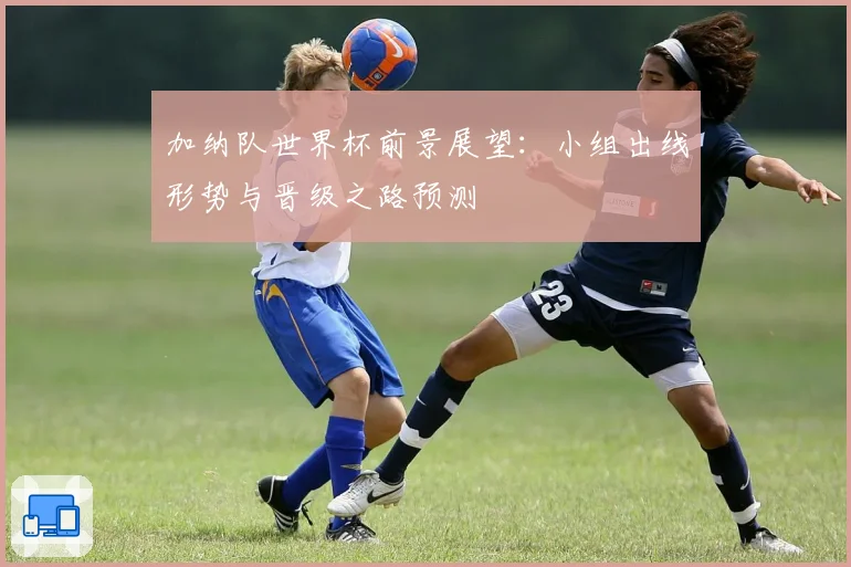 加纳队世界杯前景展望：小组出线形势与晋级之路预测