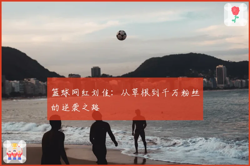 篮球网红刘佳：从草根到千万粉丝的逆袭之路