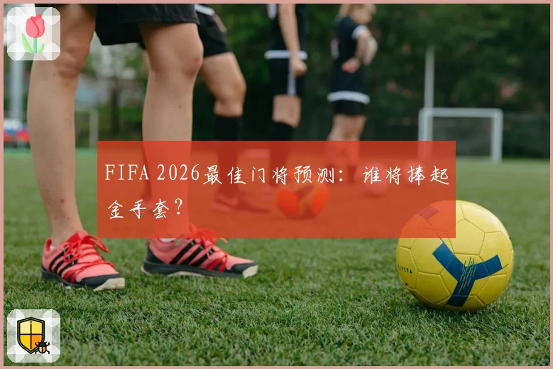 FIFA 2026最佳门将预测：谁将捧起金手套？