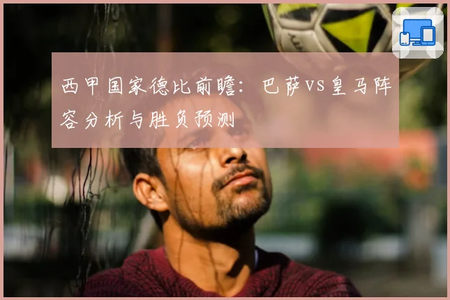 西甲国家德比前瞻：巴萨vs皇马阵容分析与胜负预测