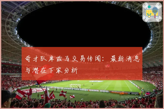 奇才队库兹马交易传闻：最新消息与潜在下家分析