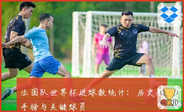 法国队世界杯进球数统计：历史射手榜与关键球员